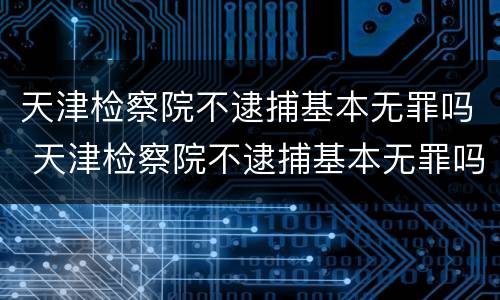 天津检察院不逮捕基本无罪吗 天津检察院不逮捕基本无罪吗知乎