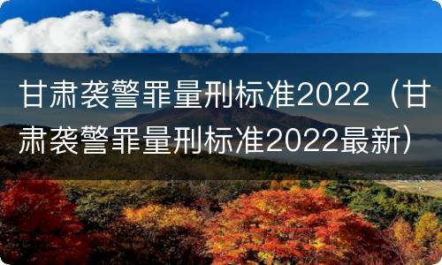 甘肃袭警罪量刑标准2022（甘肃袭警罪量刑标准2022最新）