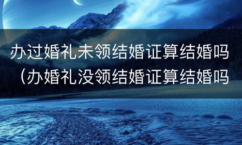 办过婚礼未领结婚证算结婚吗（办婚礼没领结婚证算结婚吗）