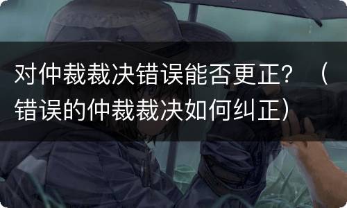 对仲裁裁决错误能否更正？（错误的仲裁裁决如何纠正）