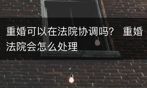 重婚可以在法院协调吗？ 重婚法院会怎么处理