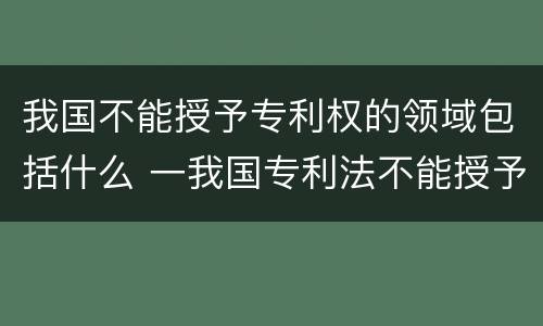 我国不能授予专利权的领域包括什么 一我国专利法不能授予专利的领域有