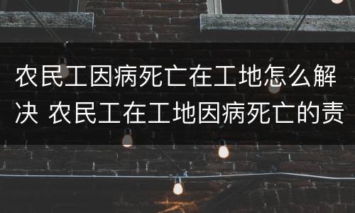 农民工因病死亡在工地怎么解决 农民工在工地因病死亡的责任承担