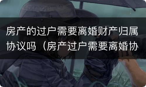 房产的过户需要离婚财产归属协议吗（房产过户需要离婚协议书吗）