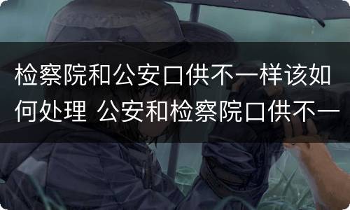 检察院和公安口供不一样该如何处理 公安和检察院口供不一致