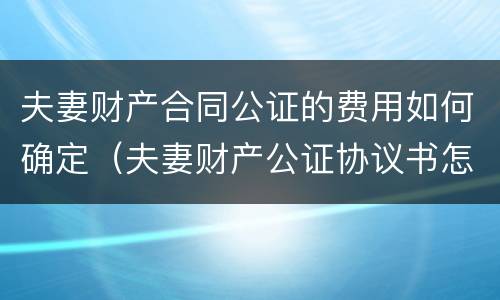 夫妻财产合同公证的费用如何确定（夫妻财产公证协议书怎么写合法）