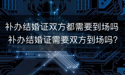 补办结婚证双方都需要到场吗 补办结婚证需要双方到场吗?