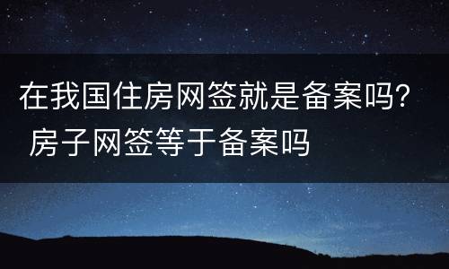 在我国住房网签就是备案吗？ 房子网签等于备案吗