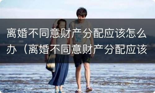 离婚不同意财产分配应该怎么办（离婚不同意财产分配应该怎么办手续）
