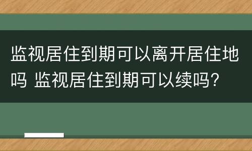 监视居住到期可以离开居住地吗 监视居住到期可以续吗?