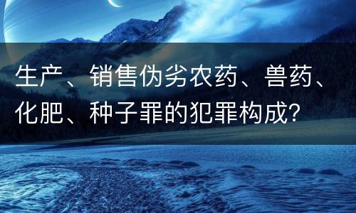 生产、销售伪劣农药、兽药、化肥、种子罪的犯罪构成？