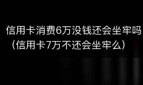 信用卡消费6万没钱还会坐牢吗（信用卡7万不还会坐牢么）