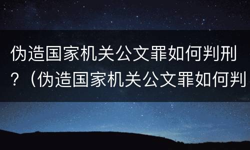 伪造国家机关公文罪如何判刑?（伪造国家机关公文罪如何判刑案例）