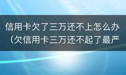 信用卡欠了三万还不上怎么办（欠信用卡三万还不起了最严重的后果会怎么样）