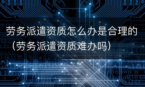 劳务派遣资质怎么办是合理的（劳务派遣资质难办吗）