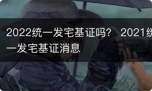 2022统一发宅基证吗？ 2021统一发宅基证消息