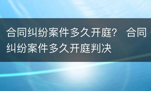 合同纠纷案件多久开庭？ 合同纠纷案件多久开庭判决