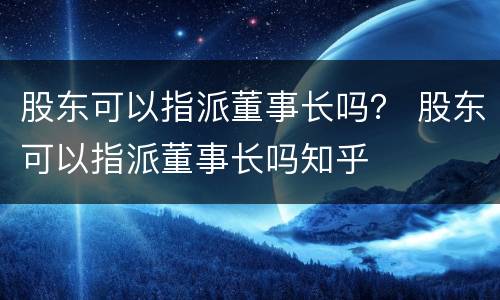 股东可以指派董事长吗？ 股东可以指派董事长吗知乎