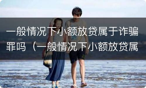 一般情况下小额放贷属于诈骗罪吗（一般情况下小额放贷属于诈骗罪吗）