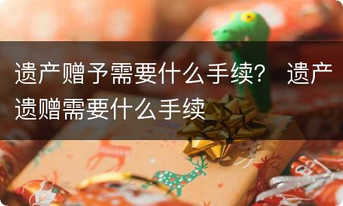 遗产赠予需要什么手续？ 遗产遗赠需要什么手续