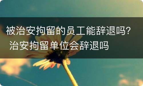 被治安拘留的员工能辞退吗？ 治安拘留单位会辞退吗