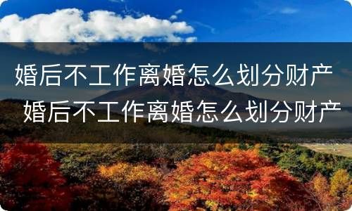 婚后不工作离婚怎么划分财产 婚后不工作离婚怎么划分财产呢
