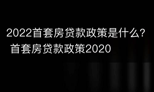 2022首套房贷款政策是什么？ 首套房贷款政策2020