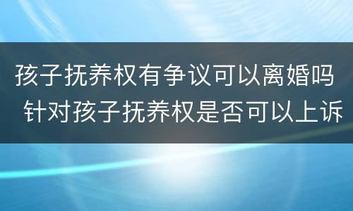 孩子抚养权有争议可以离婚吗 针对孩子抚养权是否可以上诉争夺