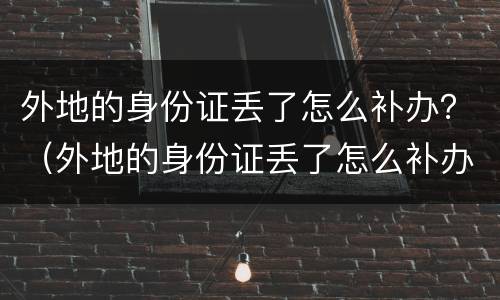 外地的身份证丢了怎么补办？（外地的身份证丢了怎么补办）