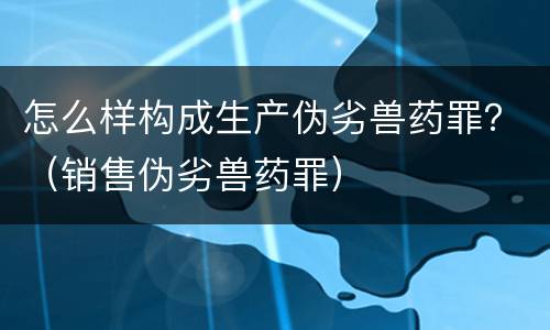 怎么样构成生产伪劣兽药罪？（销售伪劣兽药罪）