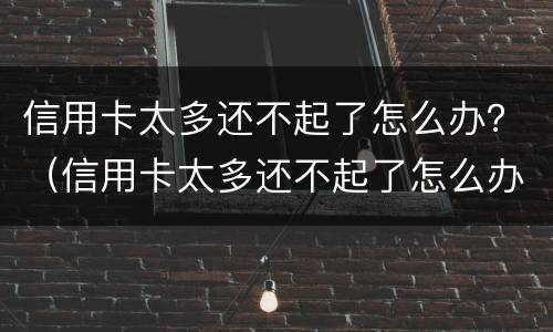 信用卡太多还不起了怎么办？（信用卡太多还不起了怎么办呀）
