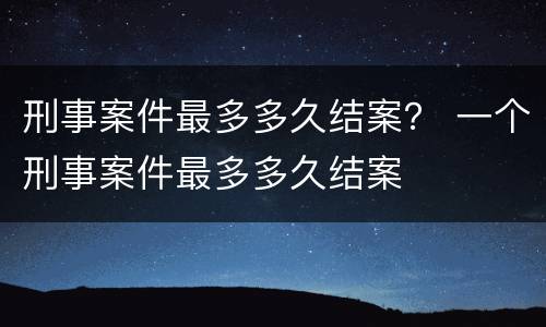 刑事案件最多多久结案？ 一个刑事案件最多多久结案