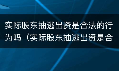实际股东抽逃出资是合法的行为吗（实际股东抽逃出资是合法的行为吗为什么）