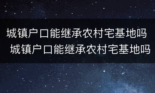 城镇户口能继承农村宅基地吗 城镇户口能继承农村宅基地吗北京
