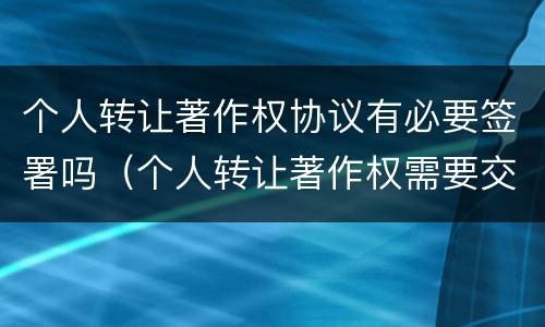 个人转让著作权协议有必要签署吗（个人转让著作权需要交税吗）