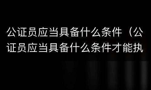 公证员应当具备什么条件（公证员应当具备什么条件才能执业）