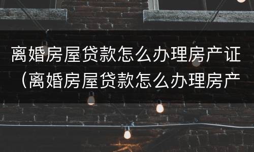 离婚房屋贷款怎么办理房产证（离婚房屋贷款怎么办理房产证手续）