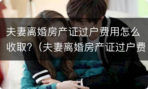 夫妻离婚房产证过户费用怎么收取?（夫妻离婚房产证过户费用怎么收取的）