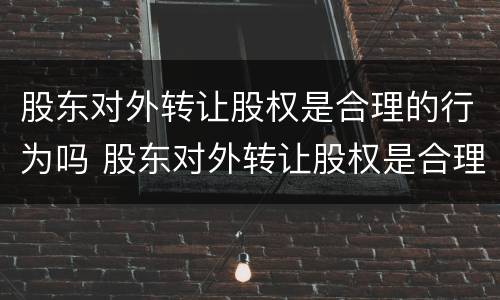 股东对外转让股权是合理的行为吗 股东对外转让股权是合理的行为吗为什么
