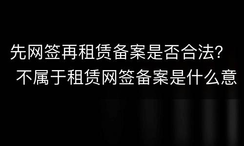 先网签再租赁备案是否合法？ 不属于租赁网签备案是什么意思