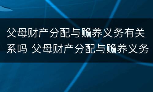 父母财产分配与赡养义务有关系吗 父母财产分配与赡养义务有关系吗