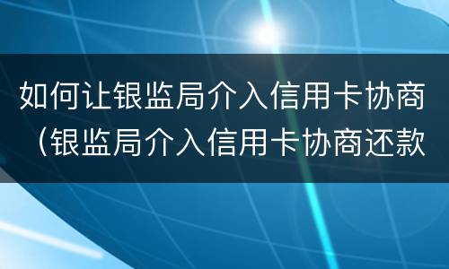 如何让银监局介入信用卡协商（银监局介入信用卡协商还款信用卡）