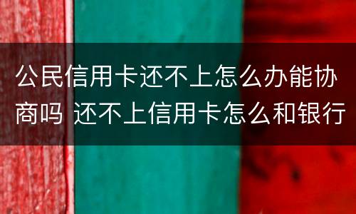 公民信用卡还不上怎么办能协商吗 还不上信用卡怎么和银行协商