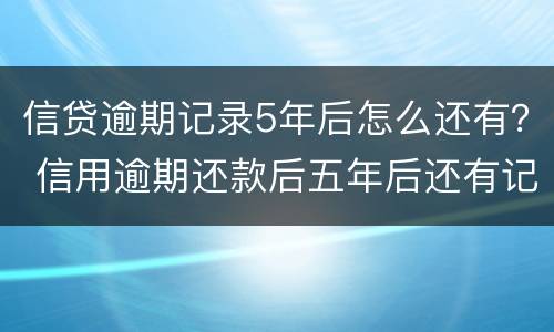 信贷逾期记录5年后怎么还有？ 信用逾期还款后五年后还有记录吗