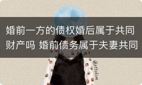 婚前一方的债权婚后属于共同财产吗 婚前债务属于夫妻共同财产吗