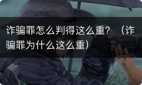 诈骗罪怎么判得这么重？（诈骗罪为什么这么重）