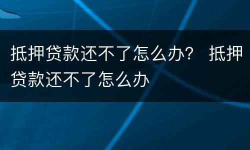 抵押贷款还不了怎么办？ 抵押贷款还不了怎么办