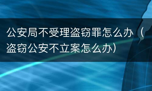 公安局不受理盗窃罪怎么办（盗窃公安不立案怎么办）