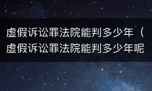 虚假诉讼罪法院能判多少年（虚假诉讼罪法院能判多少年呢）