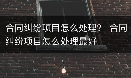 合同纠纷项目怎么处理？ 合同纠纷项目怎么处理最好